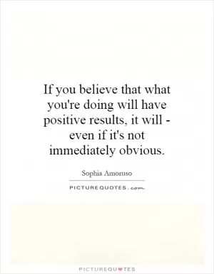 If you believe that what you're doing will have positive results, it will - even if it's not immediately obvious Picture Quote #1