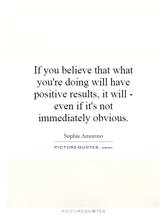 If you believe that what you're doing will have positive results, it will - even if it's not immediately obvious Picture Quote #1