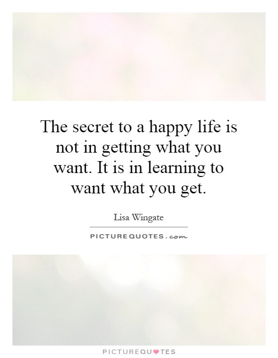 The secret to a happy life is not in getting what you want. It is in learning to want what you get Picture Quote #1