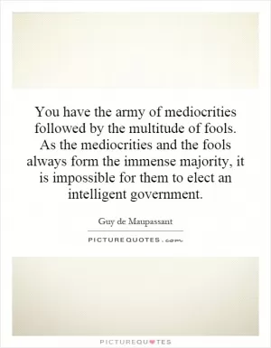 You have the army of mediocrities followed by the multitude of fools. As the mediocrities and the fools always form the immense majority, it is impossible for them to elect an intelligent government Picture Quote #1