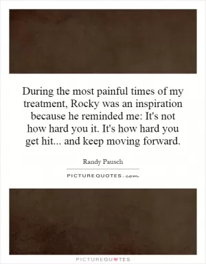 During the most painful times of my treatment, Rocky was an inspiration because he reminded me: It's not how hard you it. It's how hard you get hit... and keep moving forward Picture Quote #1