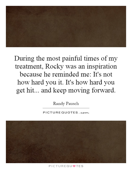 During the most painful times of my treatment, Rocky was an inspiration because he reminded me: It's not how hard you it. It's how hard you get hit... and keep moving forward Picture Quote #1