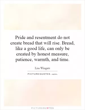 Pride and resentment do not create bread that will rise. Bread, like a good life, can only be created by honest measure, patience, warmth, and time Picture Quote #1