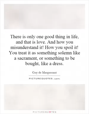There is only one good thing in life, and that is love. And how you misunderstand it! How you spoil it! You treat it as something solemn like a sacrament, or something to be bought, like a dress Picture Quote #1