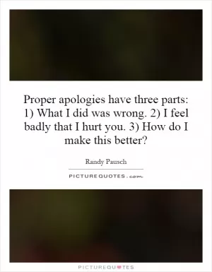 Proper apologies have three parts: 1) What I did was wrong. 2) I feel badly that I hurt you. 3) How do I make this better? Picture Quote #1