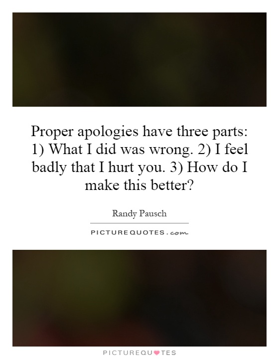 Proper apologies have three parts: 1) What I did was wrong. 2) I feel badly that I hurt you. 3) How do I make this better? Picture Quote #1