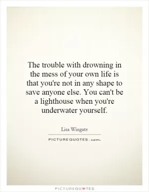 The trouble with drowning in the mess of your own life is that you're not in any shape to save anyone else. You can't be a lighthouse when you're underwater yourself Picture Quote #1
