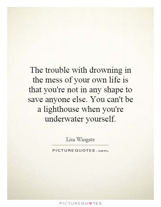 The trouble with drowning in the mess of your own life is that you're not in any shape to save anyone else. You can't be a lighthouse when you're underwater yourself Picture Quote #1