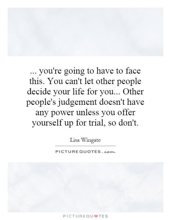 ... you're going to have to face this. You can't let other people decide your life for you... Other people's judgement doesn't have any power unless you offer yourself up for trial, so don't Picture Quote #1