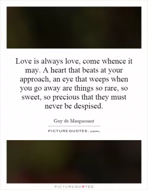 Love is always love, come whence it may. A heart that beats at your approach, an eye that weeps when you go away are things so rare, so sweet, so precious that they must never be despised Picture Quote #1