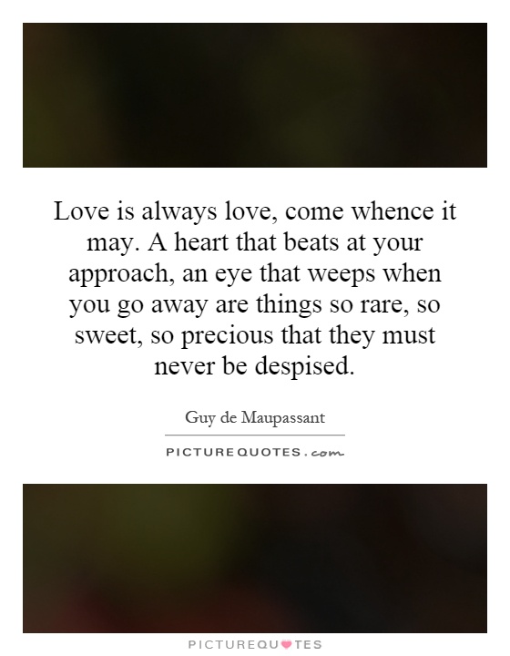 Love is always love, come whence it may. A heart that beats at your approach, an eye that weeps when you go away are things so rare, so sweet, so precious that they must never be despised Picture Quote #1