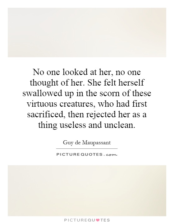 No one looked at her, no one thought of her. She felt herself swallowed up in the scorn of these virtuous creatures, who had first sacrificed, then rejected her as a thing useless and unclean Picture Quote #1