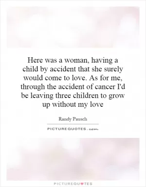 Here was a woman, having a child by accident that she surely would come to love. As for me, through the accident of cancer I'd be leaving three children to grow up without my love Picture Quote #1