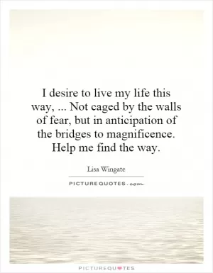 I desire to live my life this way,... Not caged by the walls of fear, but in anticipation of the bridges to magnificence. Help me find the way Picture Quote #1