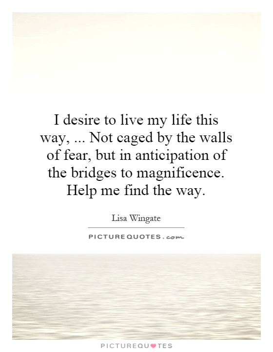 I desire to live my life this way,... Not caged by the walls of fear, but in anticipation of the bridges to magnificence. Help me find the way Picture Quote #1