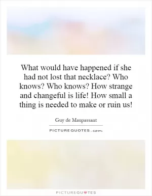 What would have happened if she had not lost that necklace? Who knows? Who knows? How strange and changeful is life! How small a thing is needed to make or ruin us! Picture Quote #1