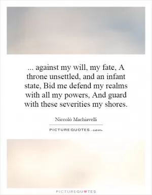 against my will, my fate, A throne unsettled, and an infant state, Bid me defend my realms with all my powers, And guard with these severities my shores Picture Quote #1