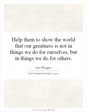 Help them to show the world that our greatness is not in things we do for ourselves, but in things we do for others Picture Quote #1