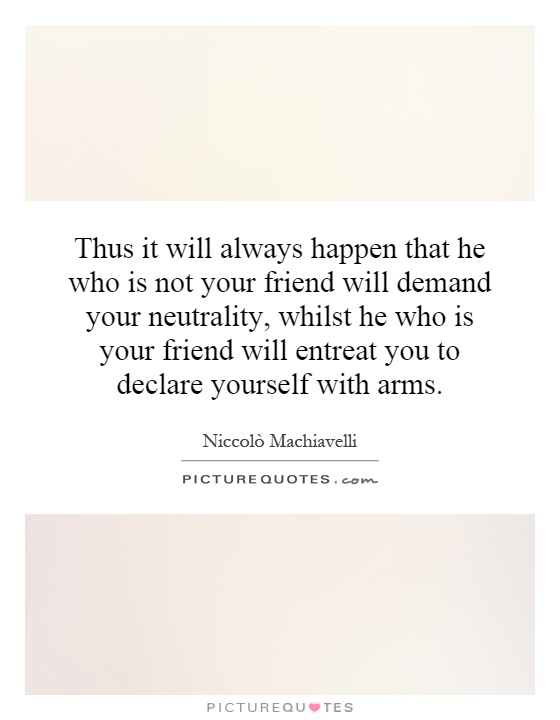 Thus it will always happen that he who is not your friend will demand your neutrality, whilst he who is your friend will entreat you to declare yourself with arms Picture Quote #1