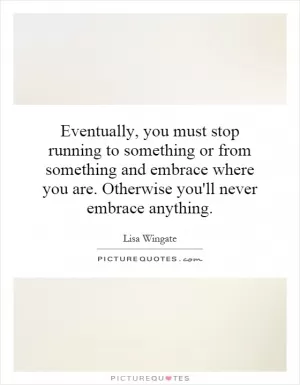 Eventually, you must stop running to something or from something and embrace where you are. Otherwise you'll never embrace anything Picture Quote #1