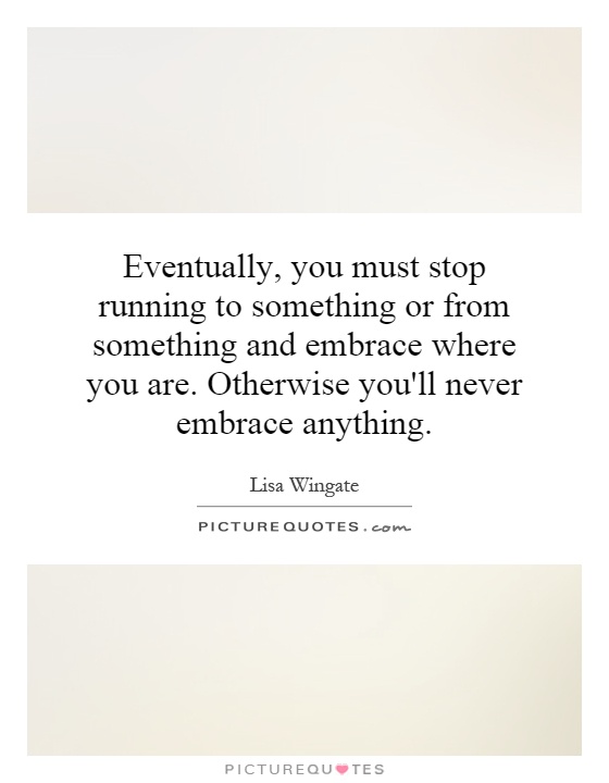 Eventually, you must stop running to something or from something and embrace where you are. Otherwise you'll never embrace anything Picture Quote #1