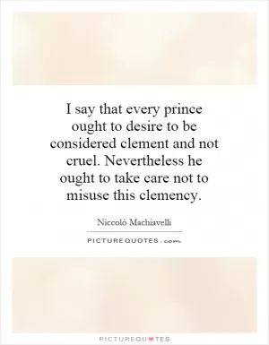 I say that every prince ought to desire to be considered clement and not cruel. Nevertheless he ought to take care not to misuse this clemency Picture Quote #1