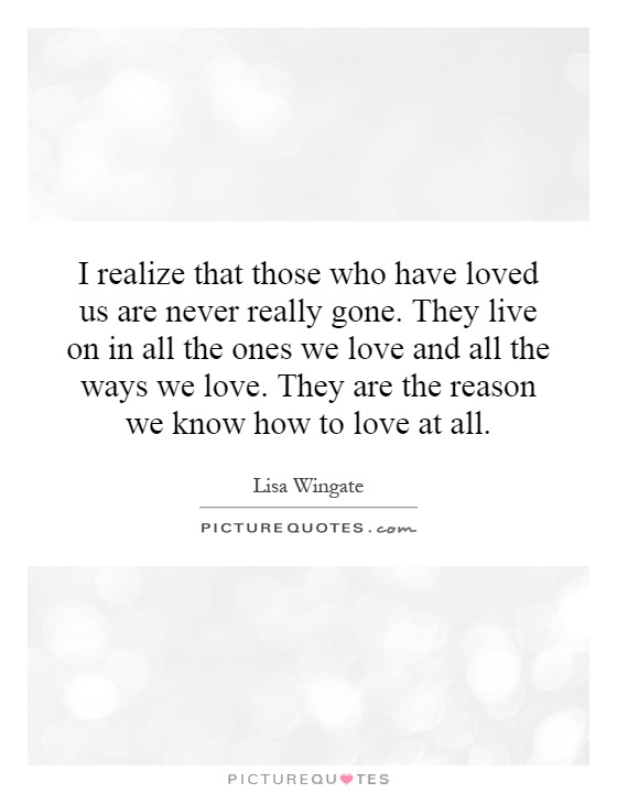 I realize that those who have loved us are never really gone. They live on in all the ones we love and all the ways we love. They are the reason we know how to love at all Picture Quote #1