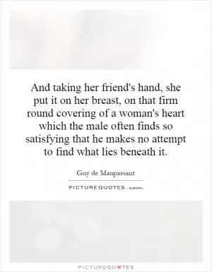 And taking her friend's hand, she put it on her breast, on that firm round covering of a woman's heart which the male often finds so satisfying that he makes no attempt to find what lies beneath it Picture Quote #1