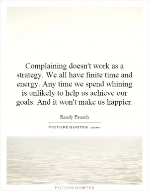 Complaining doesn't work as a strategy. We all have finite time and energy. Any time we spend whining is unlikely to help us achieve our goals. And it won't make us happier Picture Quote #1