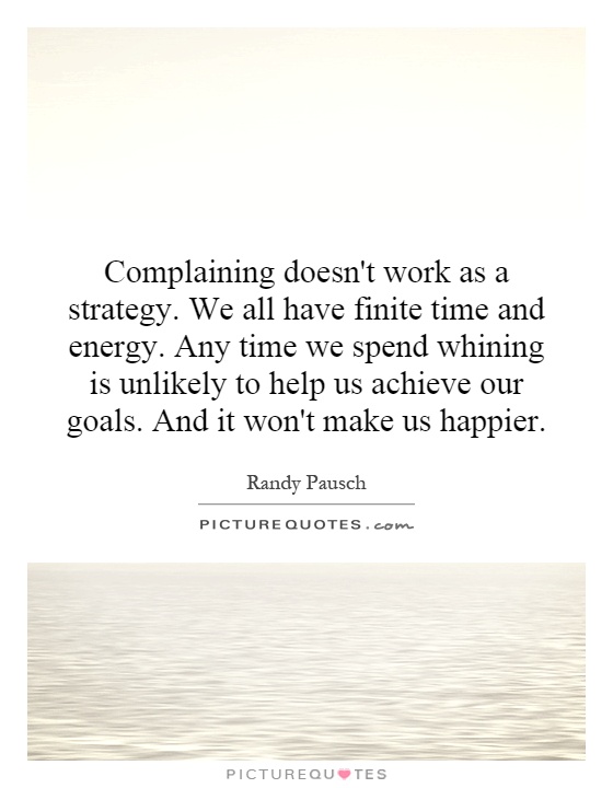 Complaining doesn't work as a strategy. We all have finite time and energy. Any time we spend whining is unlikely to help us achieve our goals. And it won't make us happier Picture Quote #1