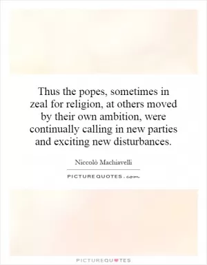 Thus the popes, sometimes in zeal for religion, at others moved by their own ambition, were continually calling in new parties and exciting new disturbances Picture Quote #1