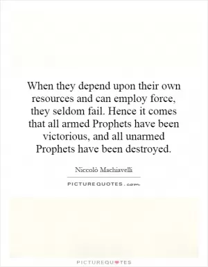 When they depend upon their own resources and can employ force, they seldom fail. Hence it comes that all armed Prophets have been victorious, and all unarmed Prophets have been destroyed Picture Quote #1