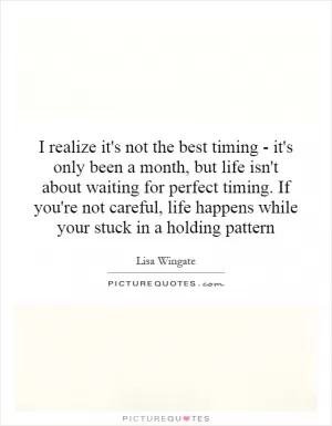I realize it's not the best timing - it's only been a month, but life isn't about waiting for perfect timing. If you're not careful, life happens while your stuck in a holding pattern Picture Quote #1