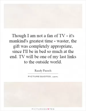 Though I am not a fan of TV - it's mankind's greatest time - waster, the gift was completely appropriate, since I'll be in bed so much at the end. TV will be one of my last links to the outside world Picture Quote #1