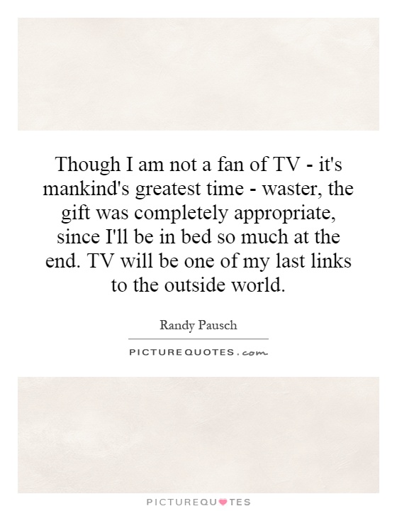 Though I am not a fan of TV - it's mankind's greatest time - waster, the gift was completely appropriate, since I'll be in bed so much at the end. TV will be one of my last links to the outside world Picture Quote #1