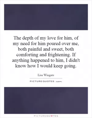 The depth of my love for him, of my need for him poured over me, both painful and sweet, both comforting and frightening. If anything happened to him, I didn't know how I would keep going Picture Quote #1