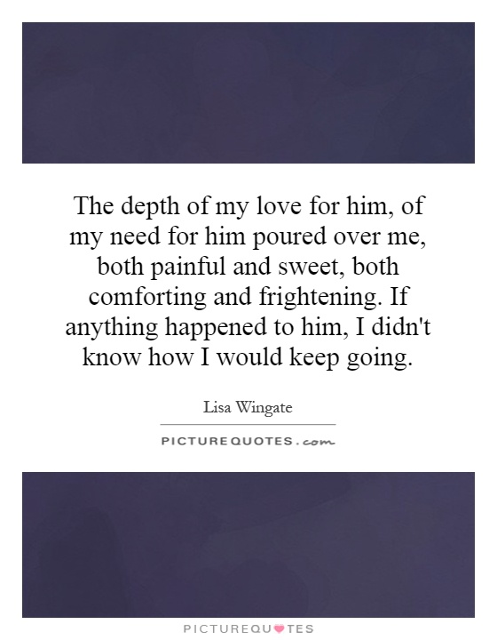 The depth of my love for him, of my need for him poured over me, both painful and sweet, both comforting and frightening. If anything happened to him, I didn't know how I would keep going Picture Quote #1