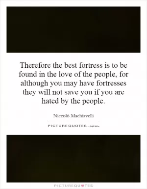 Therefore the best fortress is to be found in the love of the people, for although you may have fortresses they will not save you if you are hated by the people Picture Quote #1