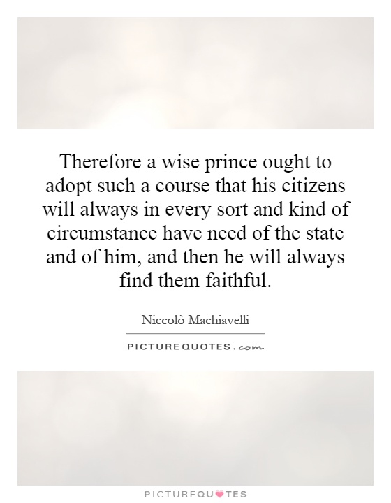Therefore a wise prince ought to adopt such a course that his citizens will always in every sort and kind of circumstance have need of the state and of him, and then he will always find them faithful Picture Quote #1