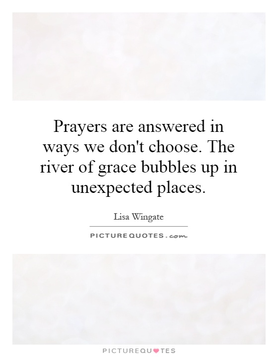 Prayers are answered in ways we don't choose. The river of grace bubbles up in unexpected places Picture Quote #1