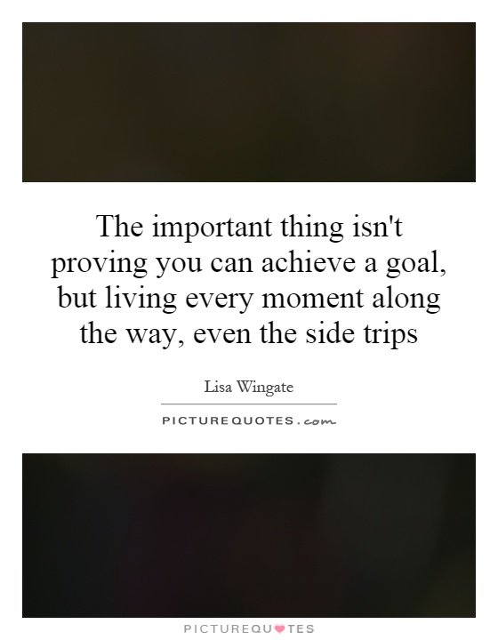 The important thing isn't proving you can achieve a goal, but living every moment along the way, even the side trips Picture Quote #1