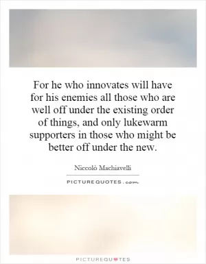 For he who innovates will have for his enemies all those who are well off under the existing order of things, and only lukewarm supporters in those who might be better off under the new Picture Quote #1