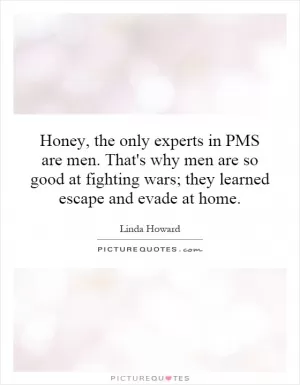 Honey, the only experts in PMS are men. That's why men are so good at fighting wars; they learned escape and evade at home Picture Quote #1