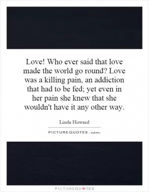 Love! Who ever said that love made the world go round? Love was a killing pain, an addiction that had to be fed; yet even in her pain she knew that she wouldn't have it any other way Picture Quote #1