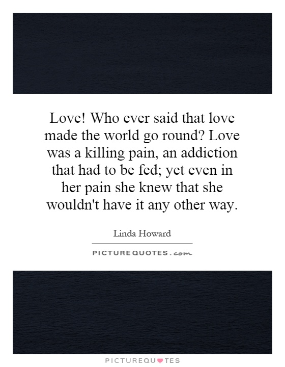 Love! Who ever said that love made the world go round? Love was a killing pain, an addiction that had to be fed; yet even in her pain she knew that she wouldn't have it any other way Picture Quote #1