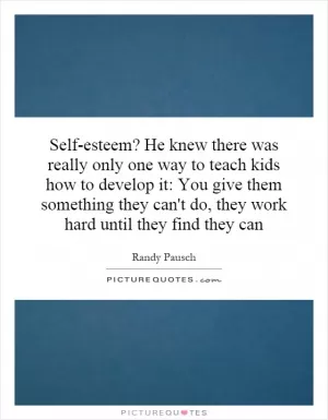 Self-esteem? He knew there was really only one way to teach kids how to develop it: You give them something they can't do, they work hard until they find they can Picture Quote #1