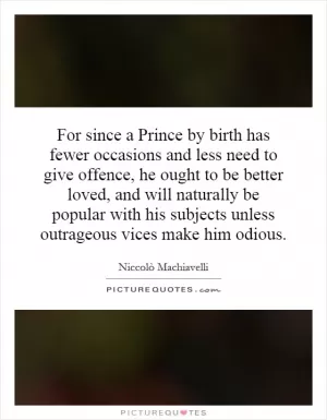 For since a Prince by birth has fewer occasions and less need to give offence, he ought to be better loved, and will naturally be popular with his subjects unless outrageous vices make him odious Picture Quote #1