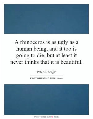 A rhinoceros is as ugly as a human being, and it too is going to die, but at least it never thinks that it is beautiful Picture Quote #1