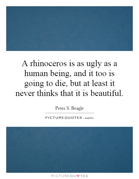 A rhinoceros is as ugly as a human being, and it too is going to die, but at least it never thinks that it is beautiful Picture Quote #1