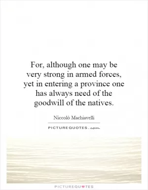 For, although one may be very strong in armed forces, yet in entering a province one has always need of the goodwill of the natives Picture Quote #1